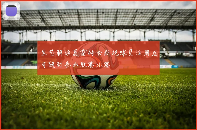 朱艺解读夏窗转会新规球员注册后可随时参加联赛比赛