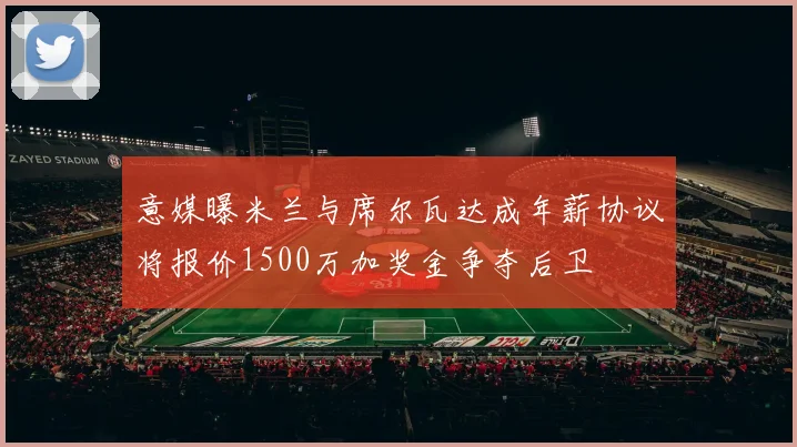 意媒曝米兰与席尔瓦达成年薪协议将报价1500万加奖金争夺后卫