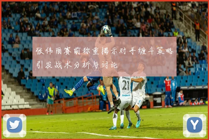 张伟丽赛前称重揭示对手缠斗策略引发战术分析与讨论