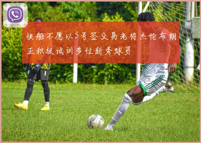 快船不愿以5号签交易老将杰伦布朗正积极试训多位新秀球员