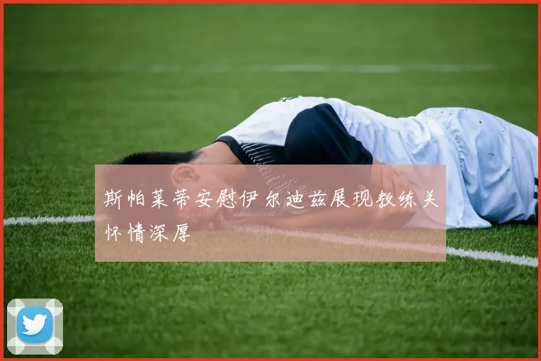 斯帕莱蒂安慰伊尔迪兹展现教练关怀情深厚