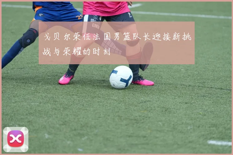 戈贝尔荣任法国男篮队长迎接新挑战与荣耀的时刻