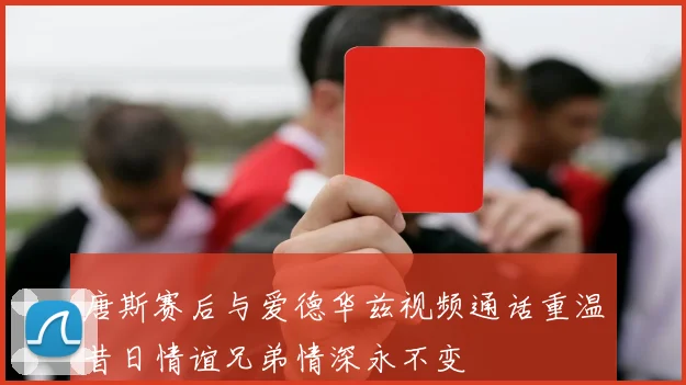 唐斯赛后与爱德华兹视频通话重温昔日情谊兄弟情深永不变