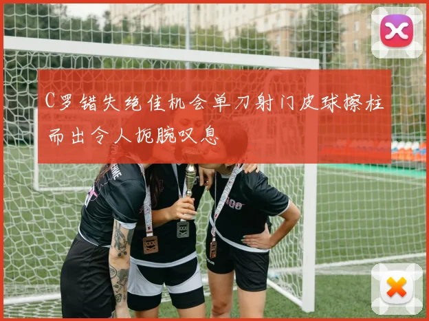 C罗错失绝佳机会单刀射门皮球擦柱而出令人扼腕叹息