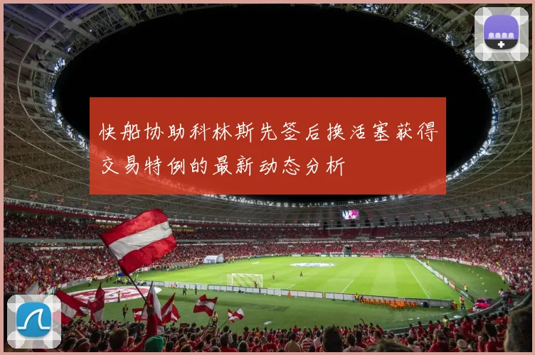 快船协助科林斯先签后换活塞获得交易特例的最新动态分析