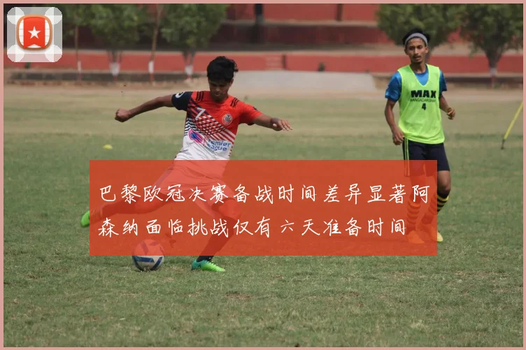巴黎欧冠决赛备战时间差异显著阿森纳面临挑战仅有六天准备时间