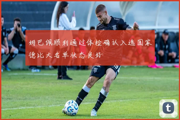 姆巴佩顺利通过体检确认入选国家德比大名单状态良好
