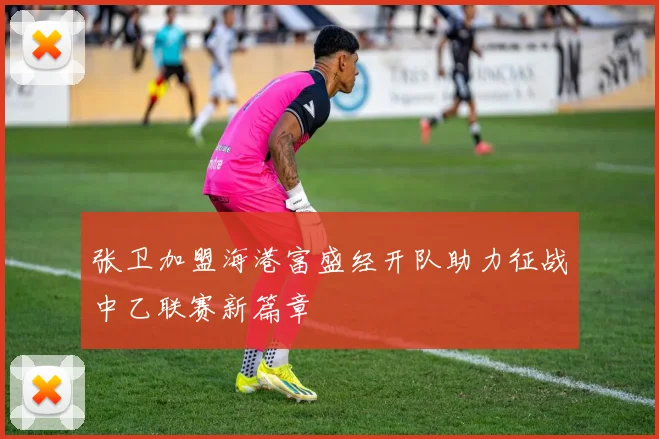 张卫加盟海港富盛经开队助力征战中乙联赛新篇章