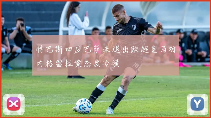 特巴斯回应巴萨未退出欧超皇马对内格雷拉案态度冷漠