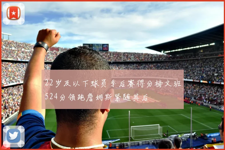 22岁及以下球员季后赛得分榜文班524分领跑詹姆斯紧随其后