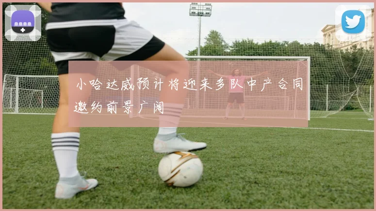 小哈达威预计将迎来多队中产合同邀约前景广阔