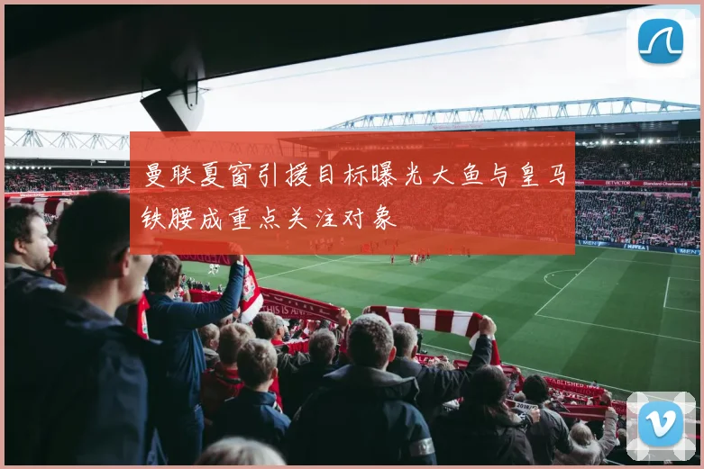 曼联夏窗引援目标曝光大鱼与皇马铁腰成重点关注对象