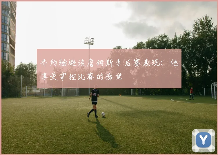 乔约翰逊谈詹姆斯季后赛表现：他享受掌控比赛的感觉