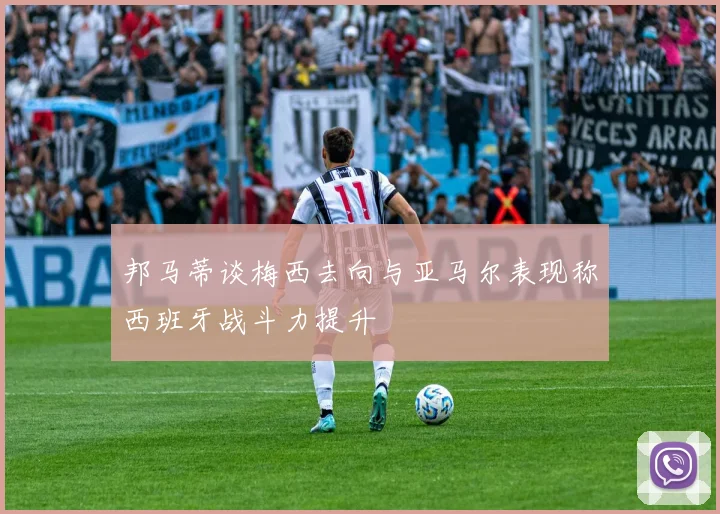 邦马蒂谈梅西去向与亚马尔表现称西班牙战斗力提升