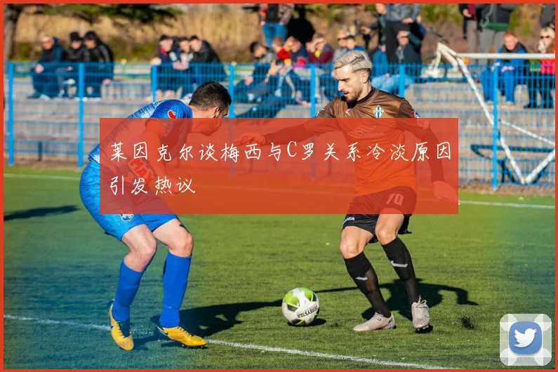 莱因克尔谈梅西与C罗关系冷淡原因引发热议