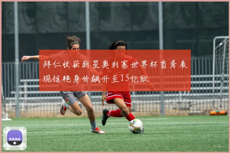 拜仁收获新星奥利塞世界杯首秀表现惊艳身价飙升至15亿欧