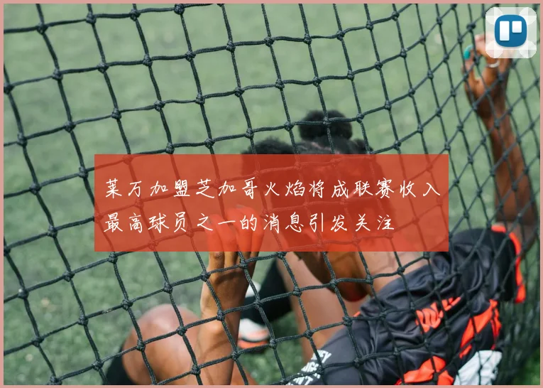 莱万加盟芝加哥火焰将成联赛收入最高球员之一的消息引发关注