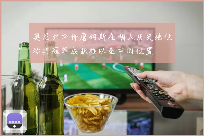 奥尼尔评价詹姆斯在湖人历史地位称其冠军成就难以坐中间位置