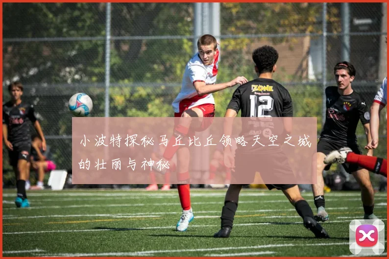 小波特探秘马丘比丘领略天空之城的壮丽与神秘
