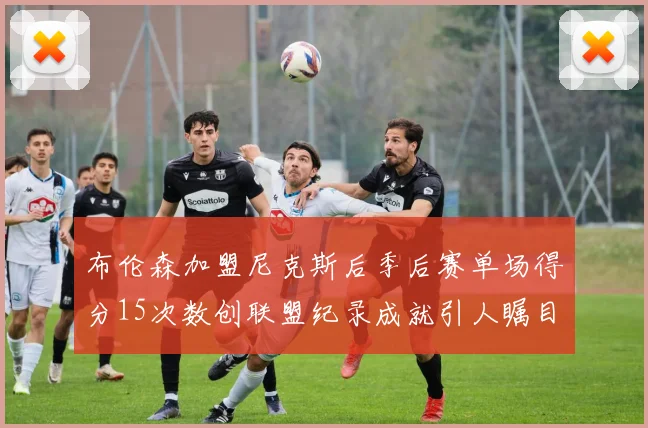 布伦森加盟尼克斯后季后赛单场得分15次数创联盟纪录成就引人瞩目