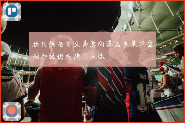 独行侠老将交易意向曝光克莱华盛顿加福德成热门人选