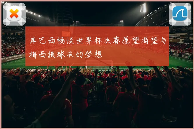 库巴西畅谈世界杯决赛愿望渴望与梅西换球衣的梦想