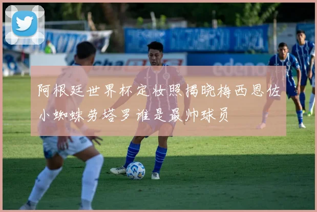 阿根廷世界杯定妆照揭晓梅西恩佐小蜘蛛劳塔罗谁是最帅球员