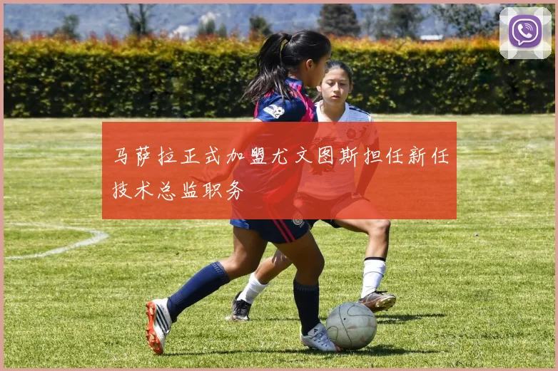 马萨拉正式加盟尤文图斯担任新任技术总监职务