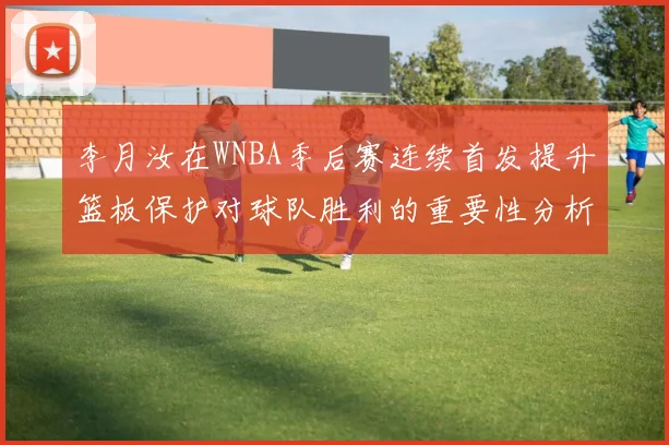 李月汝在WNBA季后赛连续首发提升篮板保护对球队胜利的重要性分析